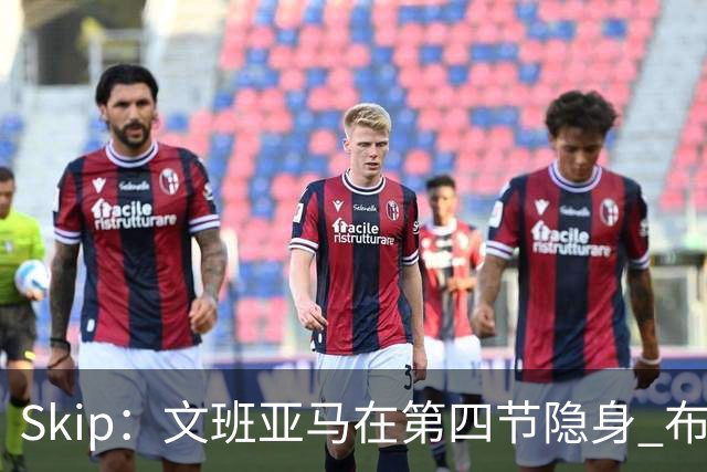 Skip：文班亚马在第四节隐身 布伦森在末节彻底完爆了他